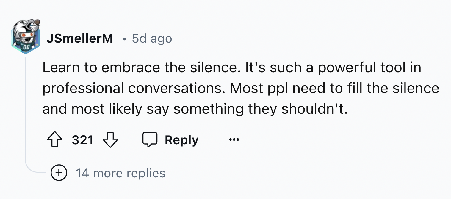 number - JSmellerM 5d ago 00 Learn to embrace the silence. It's such a powerful tool in professional conversations. Most ppl need to fill the silence and most ly say something they shouldn't. 321 14 more replies